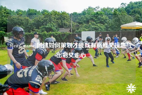 迪庆团建如何策划才能既有高度又接地气出彩又走心