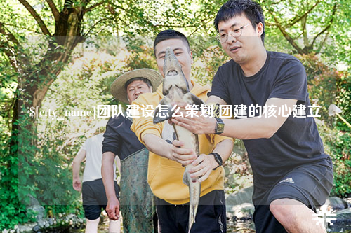 迪庆团队建设怎么策划 团建的核心建立